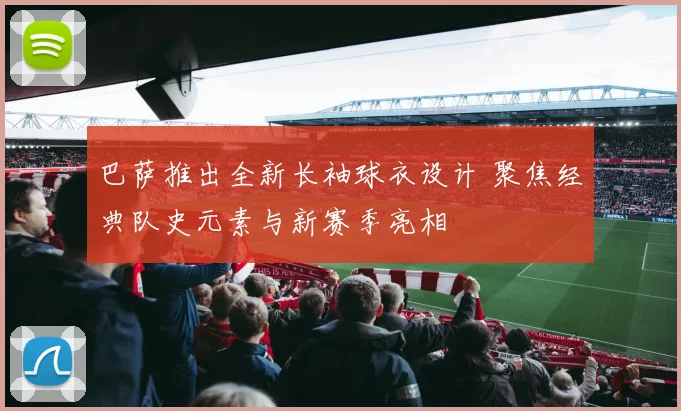 巴萨推出全新长袖球衣设计 聚焦经典队史元素与新赛季亮相