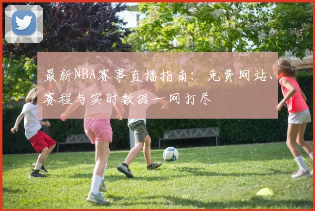 最新NBA赛事直播指南：免费网站、赛程与实时数据一网打尽