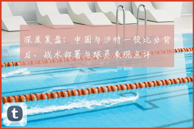 深度复盘：中国与沙特一役比分背后，战术部署与球员表现点评